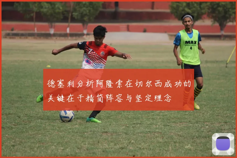 德塞利分析阿隆索在切尔西成功的关键在于精简阵容与坚定理念