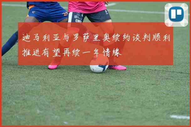 迪马利亚与罗萨里奥续约谈判顺利推进有望再续一年情缘