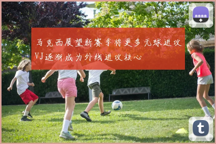 马克西展望新赛季将更多无球进攻VJ逐渐成为外线进攻核心