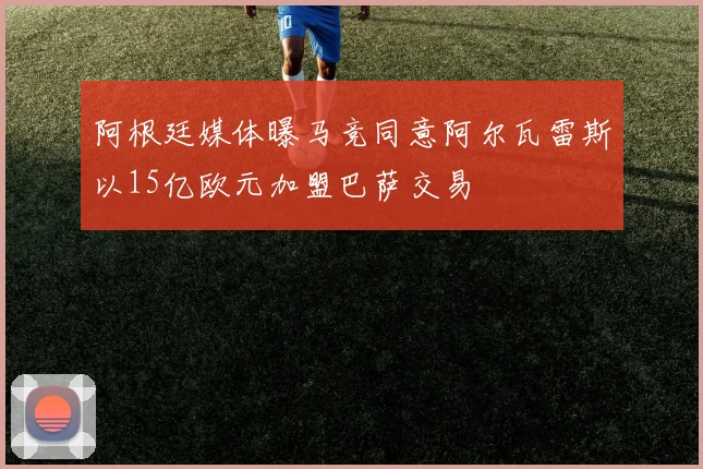 阿根廷媒体曝马竞同意阿尔瓦雷斯以15亿欧元加盟巴萨交易