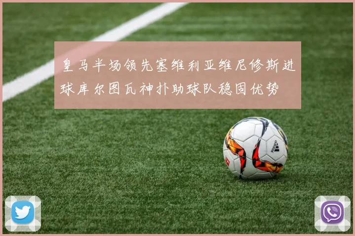 皇马半场领先塞维利亚维尼修斯进球库尔图瓦神扑助球队稳固优势