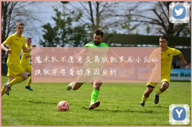 魔术队不愿意交易班凯罗或小瓦以换取字母哥的原因分析