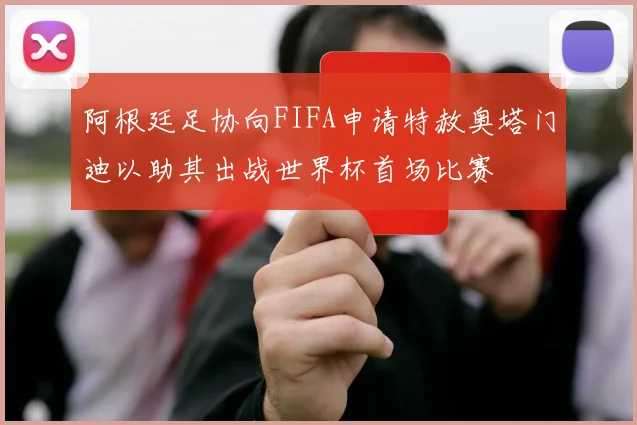 阿根廷足协向FIFA申请特赦奥塔门迪以助其出战世界杯首场比赛