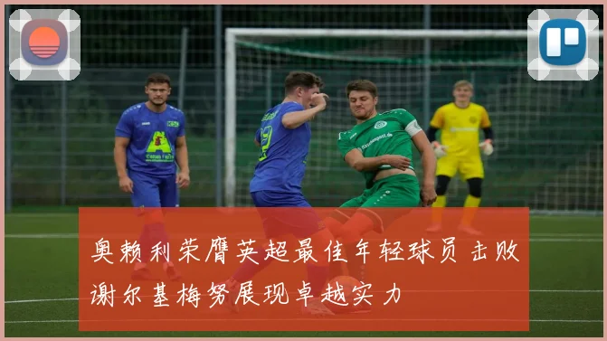 奥赖利荣膺英超最佳年轻球员击败谢尔基梅努展现卓越实力