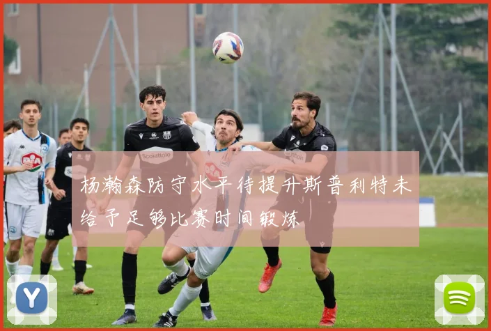 杨瀚森防守水平待提升斯普利特未给予足够比赛时间锻炼