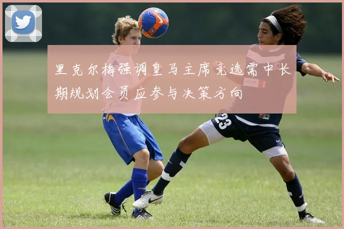 里克尔梅强调皇马主席竞选需中长期规划会员应参与决策方向