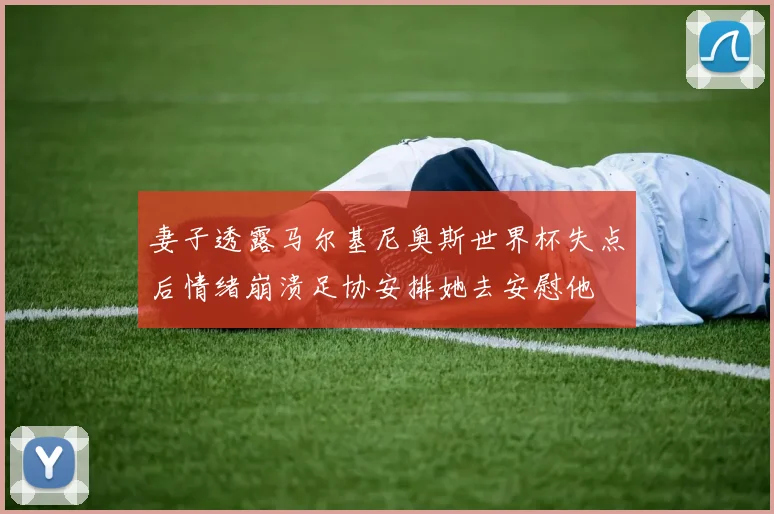 妻子透露马尔基尼奥斯世界杯失点后情绪崩溃足协安排她去安慰他