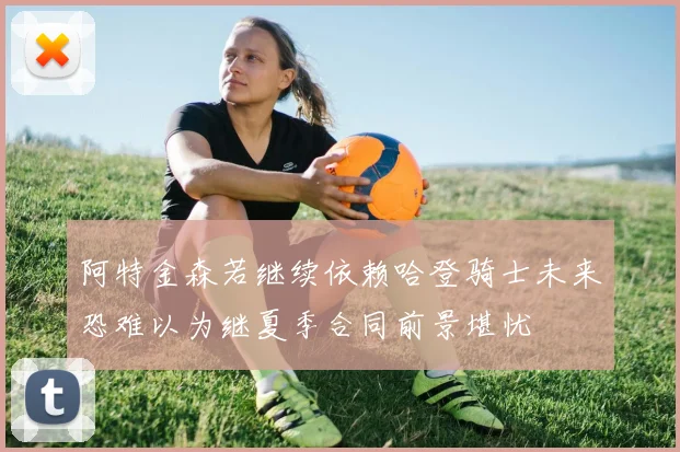 阿特金森若继续依赖哈登骑士未来恐难以为继夏季合同前景堪忧